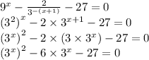 {9}^{x} - \frac{2}{ {3}^{ - (x + 1)} } - 27 = 0 \\ {( {3}^{2} )}^{x} - 2 \times {3}^{x + 1} - 27 = 0 \\ {( {3}^{x}) }^{2} - 2 \times (3 \times {3}^{x} ) - 27 = 0 \\ {( {3}^{x}) }^{2} - 6\times {3}^{x} - 27 = 0