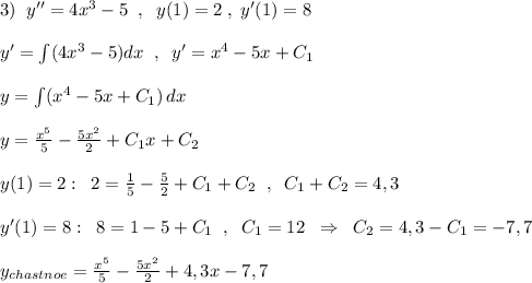 3)\; \; y''=4x^3-5\; \; ,\; \; y(1)=2\; ,\; y'(1)=8\\\\y'=\int (4x^3-5)dx\; \; ,\; \; y'=x^4-5x+C_1\\\\y=\int (x^4-5x+C_1)\, dx\\\\y=\frac{x^5}{5}-\frac{5x^2}{2}+C_1x+C_2\\\\y(1)=2:\; \; 2=\frac{1}{5}-\frac{5}{2}+C_1+C_2\; \; ,\; \; C_1+C_2=4,3\\\\y'(1)=8:\; \; 8=1-5+C_1\; \; ,\; \; C_1=12\; \; \Rightarrow \; \; C_2=4,3-C_1=-7,7\\\\y_{chastnoe}=\frac{x^5}{5}-\frac{5x^2}{2}+4,3x-7,7