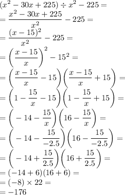 \displaystyle( {x}^{2} - 30x + 225) \div {x}^{2} - 225 = \\ = \frac{ {x}^{2} - 30x + 225 }{ {x}^{2} } - 225 = \\ = \frac{(x - 15)^{2} }{ {x}^{2} } - 225 = \\ = \bigg( \frac{x - 15}{x}\bigg)^{2} - {15}^{2} = \\ = \bigg( \frac{x - 15}{x} - 15 \bigg) \bigg( \frac{x - 15}{x} + 15 \bigg) = \\ = \bigg(1 - \frac{15}{x} - 15 \bigg) \bigg(1 - \frac{15}{x} + 15 \bigg) = \\ = \bigg( - 14 - \frac{15}{x} \bigg) \bigg( 16- \frac{15}{x} \bigg) = \\ = \bigg( - 14 - \frac{15}{ - 2.5} \bigg) \bigg(16 - \frac{15}{ - 2.5} \bigg) = \\ = \bigg( - 14 + \frac{15}{2.5} \bigg) \bigg(16 + \frac{15}{2.5} \bigg) = \\ = ( - 14 + 6)(16 + 6) = \\ = ( - 8) \times 22 = \\ = - 176