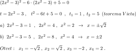 (2x^2-3)^2-6\cdot (2x^2-3)+5=0\\\\t=2x^2-3\; ,\; \; \; t^2-6t+5=0\; \; ,\; \; t_1=1\; ,\; t_2=5\; \; (teorema\; Vieta)\\\\a)\; \; 2x^2-3=1\; \; ,\; \; 2x^2=4\; ,\; \; x^2=2\; \; \to \; \; x=\pm \sqrt2\\\\b)\; \; 2x^2-3=5\; \; ,\; \; 2x^2=8\; ,\; \; x^2=4\; \; \to \; \; x=\pm 2\\\\Otvet:\; \; x_1=-\sqrt2\; ,\; x_2=\sqrt2\; ,\; x_3=-2\; ,\; x_4=2\; .