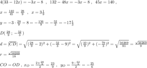 4(33-12x)=-3x-8\; \; ,\; \; 132-48x=-3x-8\; ,\; \; 45x=140\; ,\\\\x=\frac{140}{45}=\frac{28}{9}\; \; ,\; \; x=3\frac{1}{9}\\\\y=-3\cdot \frac{28}{9}-8=-\frac{156}{9}=-\frac{52}{3}=-17\frac{1}{3}\\\\D(\, \frac{28}{9}\, ;\, -\frac{52}{3}\, )\\\\d=| \overline {CD}|=\sqrt{(\frac{28}{9}-2)^2+(-\frac{52}{3}-9)^2}=\sqrt{(\frac{10}{9})^2+(-\frac{79}{3})^2}=\sqrt{\frac{56269}{81}}=\frac{\sqrt{56269}}{9}\\\\r=\frac{\sqrt{56269}}{18}\\\\CO=OD\; ,\; x_{O}=\frac{2+\frac{28}{9}}{2}=\frac{23}{9}\; ,\; \; y_{O}=\frac{9-\frac{52}{3}}{2}=-\frac{25}{6}