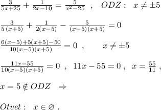 \frac{3}{5x+25}+\frac{1}{2x-10}=\frac{5}{x^2-25}\; \; ,\; \; \; ODZ:\; \; x\ne \pm 5\\\\\frac{3}{5\, (x+5)}+\frac{1}{2(x-5)}-\frac{5}{(x-5)(x+5)}=0\\\\\frac{6(x-5)+5(x+5)-50}{10(x-5)(x+5)}=0\; \; ,\qquad x\ne \pm 5\\\\\frac{11x-55}{10(x-5)(x+5)}=0\; \; ,\; \; 11x-55=0\; ,\; \; x=\frac{55}{11}\; ,\\\\x=5\notin ODZ\; \; \Rightarrow \\\\Otvet:\; \; x\in \varnothing \; .