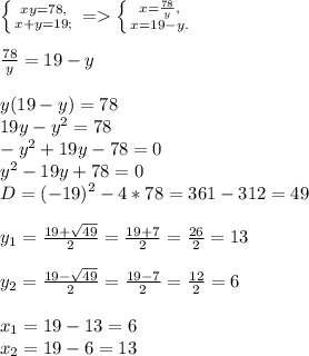 \left \{ {{xy=78,} \atop {x+y=19;}} \right. =\left \{ {{x=\frac{78}{y}, } \atop {x=19-y.}}\right. \\\\\frac{78}{y}=19-y\\\\y(19-y)=78\\19y-y^{2}=78\\-y^{2}+19y -78=0\\y^{2}-19y+78=0\\D=(-19)^{2}-4*78=361-312=49\\\\y_{1}=\frac{19+\sqrt{49} }{2}=\frac{19+7}{2}=\frac{26}{2}=13\\\\y_{2}=\frac{19-\sqrt{49} }{2}=\frac{19-7}{2}=\frac{12}{2}=6\\\\x_{1} =19-13=6\\x_{2} =19-6=13