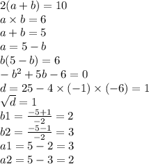 2(a + b) = 10 \\ a \times b = 6\\ a + b = 5 \\ a = 5 - b \\ b(5 - b) = 6 \\ - {b}^{2} + 5b - 6 = 0 \\ d = 25 - 4 \times ( - 1) \times ( - 6) = 1 \\ \sqrt{d} = 1 \\ b1 = \frac{ - 5 + 1}{ - 2} = 2 \\ b2 = \frac{ - 5 - 1}{ - 2} = 3 \\ a1 = 5 - 2 = 3 \\ a2 = 5 - 3 = 2