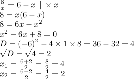 \frac{8}{x} = 6 - x \: \: | \: \times x \\ 8 = x(6 - x) \\ 8 = 6x - {x}^{2} \\ {x}^{2} - 6x + 8 = 0 \\ D = {( - 6)}^{2} - 4 \times 1 \times 8 = 36 - 32 = 4 \\ \sqrt{D} = \sqrt{4} = 2 \\ x_{1} = \frac{6 + 2}{2} = \frac{8}{2} = 4 \\ x_{2} = \frac{6 - 2}{2} = \frac{4}{2} = 2