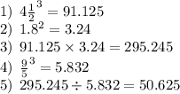 1) \: \: {4 \frac{1}{2} }^{3} = 91.125 \\ 2) \: \: {1.8}^{2} = 3.24 \\ 3) \: \: 91.125 \times 3.24 = 295.245 \\ 4) \: \: { \frac{9}{5} }^{3} = 5.832 \\ 5) \: \: 295.245 \div 5.832 = 50.625