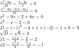 \frac{ {x}^{2} - 9x }{10} - \frac{1 - 4x}{5} = 0 \\ \frac{ {x}^{2} - 9x - 2(1 - 4x) }{10} = 0 \\ {x}^{2} - 9x - 2 + 8x = 0 \\ {x}^{2} - x - 2 = 0 \\ D = {( - 1)}^{2} - 4 \times 1 \times ( - 2) = 1 + 8 = 9 \\ \sqrt{D} = \sqrt{9} = 3 \\ x1 = \frac{1 + 3}{2} = \frac{4}{2} = 2 \\ x2 = \frac{1 - 3}{2} = \frac{ - 2}{2} = - 1