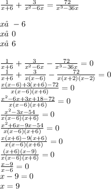 \frac{1}{x + 6} + \frac{3}{ {x}^{2} - 6x} = \frac{72}{ {x}^{3} - 36x } \\ \\ x≠ - 6 \\ x≠0 \\ x≠6 \\ \\ \frac{1}{x + 6} + \frac{3}{ {x}^{2} - 6x} - \frac{72}{ {x}^{3} - 36x } = 0 \\ \frac{1}{x + 6} + \frac{3}{x(x - 6)} - \frac{72}{x( x + 2)(x - 2)} = 0 \\ \frac{x(x - 6) + 3(x + 6) - 72}{x(x - 6)(x + 6)} = 0 \\ \frac{ {x}^{2} - 6x + 3x + 18 - 72 }{x(x - 6)(x +6)} = 0 \\ \frac{ {x}^{2} - 3x - 54}{x(x - 6)(x +6)} = 0 \\ \frac{ {x}^{2} + 6x - 9x - 54}{x(x - 6)(x + 6)} = 0 \\ \frac{x(x + 6) - 9(x + 6)}{x( x - 6)(x + 6)} = 0 \\ \frac{(x + 6)(x - 9)}{x(x - 6)(x + 6)} = 0 \\ \frac{x - 9}{x - 6} = 0 \\ x - 9 = 0 \\ x = 9