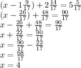 (x - 1 \frac{9}{17} ) + 2 \frac{14}{17} = 5 \frac{5}{17} \\ (x - \frac{26}{17} ) + \frac{48}{17} = \frac{90}{17} \\ x - \frac{26}{17} + \frac{48}{17} = \frac{90}{17} \\ x + \frac{22}{17} = \frac{90}{17} \\ x = \frac{90}{17} - \frac{22}{17} \\ x = \frac{68}{17} \\ x = 4