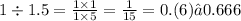 1 \div 1.5 = \frac{1 \times 1}{1 \times 5} = \frac{1}{15} =0.(6) ≈ 0.666