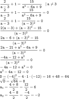 \displaystyle \tt \frac{2}{a-3}+1=\frac{15}{a^2-6a+9}\: \: \: \: | \: a\ne3\\\frac{2}{a-3}+1-\frac{15}{a^2-6a+9}=0\\\frac{2}{a-3}+1-\frac{15}{(a-3)^2}=0\\\frac{2(a-3)+(a-3)^2-15}{(a-3)^2}=0\\\frac{2a-6+(a-3)^2-15}{(a-3)^2}\\\frac{2a-21+a^2-6a+9}{(a-3)^2}=0\\\frac{-4a-12+a^2}{(a-3)^2}=0\\-4a-12+a^2=0\\a^2-4a-12=0\\D=(-4)^2-4\cdot1\cdot(-12)=16+48=64\\\sqrt{D}=\sqrt{64}=8\\a_1=\frac{4+8}{2}=\frac{12}{2}=6\\a_2=\frac{4-8}{2}=\frac{-4}{2}=-2