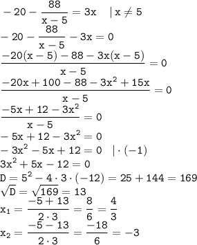 \displaystyle \tt -20-\frac{88}{x-5}=3x \: \: \: \: \: | \: x\ne5\\-20-\frac{88}{x-5}-3x=0\\\frac{-20(x-5)-88-3x(x-5)}{x-5}=0\\\frac{-20x+100-88-3x^2+15x}{x-5}=0\\\frac{-5x+12-3x^2}{x-5}=0\\-5x+12-3x^2=0\\-3x^2-5x+12=0 \: \: \: \: | \cdot (-1)\\3x^2+5x-12=0\\D=5^2-4\cdot3\cdot(-12)=25+144=169\\\sqrt{D}=\sqrt{169}=13\\x_1=\frac{-5+13}{2\cdot3}=\frac{8}{6}=\frac{4}{3}\\x_2=\frac{-5-13}{2\cdot3}=\frac{-18}{6}=-3