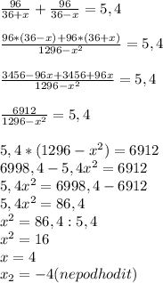 \frac{96}{36+x} +\frac{96}{36-x} = 5,4\\\\ \frac{96*(36-x)+96*(36+x)}{1296-x^{2} } =5,4\\\\ \frac{3456-96x+3456+96x}{1296-x^{2} } =5,4\\\\ \frac{6912}{1296-x^{2} } =5,4\\\\ 5,4*(1296-x^{2} )=6912\\ 6998,4-5,4x^{2} =6912\\ 5,4x^{2} =6998,4-6912\\ 5,4x^{2} =86,4\\ x^{2} =86,4:5,4\\ x^{2} =16\\ x=4\\ x_{2} =-4(ne podhodit)