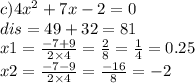 c)4 {x}^{2} + 7x - 2 = 0 \\ dis = 49 + 32 = 81 \\ x1 = \frac{ - 7 + 9}{2 \times 4} = \frac{2}{8} = \frac{1}{4} = 0.25 \\ x2 = \frac{ - 7 - 9}{2 \times 4} = \frac{ - 16}{8} = - 2