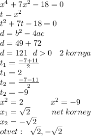 x {}^{4} + 7x {}^{2} - 18 = 0 \\ t = x {}^{2} \\ t {}^{2} + 7t - 18 = 0 \\ d = b {}^{2} - 4ac \\ d = 49 + 72 \\ d = 121 \: \: \: d 0 \: \: \: \: 2 \: kornya \\ t _{1} = \frac{ - 7 + 11}{2} \\ t _{1} =2 \\ t _{2} = \frac{ - 7 - 11}{ 2} \\ t_{2} = - 9 \\ x {}^{2} = 2 \: \: \: \: \: \: \: \: \: \: \: \: \: \: \: x {}^{2} = - 9 \\ x _{1} = \sqrt{2} \: \: \: \: \: \: \: \: \: \: \: \: net \: korney\\ x _{2} = - \sqrt{2} \\ otvet: \: \: \: \sqrt{2}, - \sqrt{2} \: \: