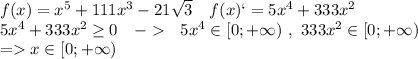 f(x)=x^5+111x^3-21\sqrt{3} \ \ \ f(x)`=5x^4+333x^2\\5x^4+333x^2\geq 0 \ \ \ - \ \ 5x^4 \in [0;+\infty)\ , \ 333x^2 \in[0;+\infty) \\ =x\in[0;+\infty)