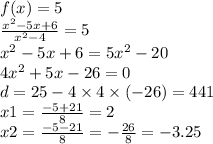 f(x) = 5 \\ \frac{ {x}^{2} - 5x + 6 }{ {x}^{2} - 4 } = 5 \\ {x }^{2} - 5x + 6 = 5 {x}^{2} - 20 \\ 4 {x}^{2} + 5x - 26 = 0 \\ d = 25 - 4 \times 4 \times ( - 26) = 441 \\ x1 = \frac{ - 5 + 21}{8} = 2 \\ x2 = \frac{ - 5 - 21}{8} = - \frac{26}{8} = - 3.25