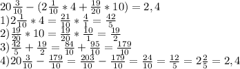 20 \frac{3}{10} -(2\frac{1}{10} *4+\frac{19}{20} *10)=2,4\\1)2\frac{1}{10} *4=\frac{21}{10} *\frac{4}{1} =\frac{42}{5} \\2)\frac{19}{20} *10=\frac{19}{20} *\frac{10}{1} =\frac{19}{2} \\3)\frac{42}{5} +\frac{19}{2} =\frac{84}{10} +\frac{95}{10} =\frac{179}{10} \\4)20\frac{3}{10} -\frac{179}{10} =\frac{203}{10} -\frac{179}{10} =\frac{24}{10} =\frac{12}{5} =2\frac{2}{5} =2,4