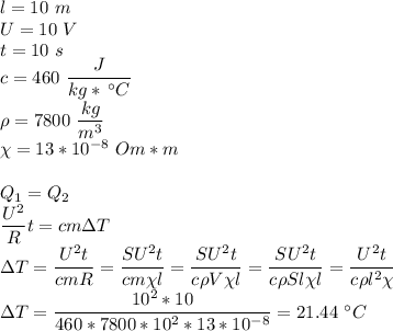 l=10~m\\U=10~V\\t = 10~s\\c = 460~\dfrac{J}{kg*\,^\circ C}\\\rho = 7800~\dfrac{kg}{m^3}\\\chi = 13*10^{-8}~Om*m\\\\Q_1 = Q_2\\\dfrac{U^2}{R}t = cm\Delta T\\\Delta T = \dfrac{U^2t}{cmR} = \dfrac{SU^2t}{cm\chi l} = \dfrac{SU^2t}{c\rho V \chi l} = \dfrac{SU^2t}{c\rho Sl \chi l} = \dfrac{U^2t}{c\rho l^2 \chi } \\\Delta T = \dfrac{10^2*10}{460*7800*10^2*13*10^{-8} } = 21.44~^\circ C