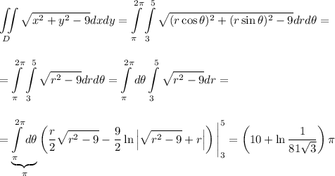 \displaystyle \iint\limits_D\sqrt{x^2+y^2-9}dxdy=\int\limits^{2\pi}_{\pi}\int\limits^{5}_3\sqrt{(r\cos \theta)^2+(r\sin \theta)^2-9}drd\theta=\\ \\ \\ =\int\limits^{2\pi}_{\pi}\int\limits^5_3\sqrt{r^2-9}drd\theta=\int\limits^{2\pi}_{\pi}d\theta\int\limits^{5}_3\sqrt{r^2-9}dr=\\ \\ \\ =\underbrace{\int\limits^{2\pi}_{\pi}d\theta}_{\pi}\left(\dfrac{r}{2}\sqrt{r^2-9}-\dfrac{9}{2}\ln \left|\sqrt{r^2-9}+r\right|\right)\Bigg|^5_3=\left(10+\ln\dfrac{1}{81\sqrt{3}}\right)\pi