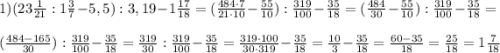 1) (23\frac{1}{21} : 1\frac{3}{7} - 5,5) : 3,19 - 1\frac{17}{18} = (\frac{484\cdot7}{21\cdot10} - \frac{55}{10}) : \frac{319}{100} - \frac{35}{18} = (\frac{484}{30} - \frac{55}{10}) : \frac{319}{100} - \frac{35}{18} =\\\\(\frac{484-165}{30}) : \frac{319}{100} - \frac{35}{18} = \frac{319}{30} : \frac{319}{100} - \frac{35}{18} = \frac{319\cdot100}{30\cdot319} - \frac{35}{18} = \frac{10}{3} - \frac{35}{18} = \frac{60-35}{18} = \frac{25}{18} = 1\frac{7}{18}