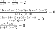 \frac{17}{x+2} + \frac{13}{x - 2} = 2\\\\\frac{17(x-2)+13(x+2)- 2(x-2)(x+2)}{(x+2)(x-2) } = 0\\\frac{17x - 34 + 13x + 26 - 2x^2 + 8}{(x+2)(x-2)} = 0\\\frac{-2x^2 + 30x}{(x+2)(x-2)} = 0\\