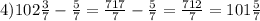 4)102\frac{3}{7} -\frac{5}{7} =\frac{717}{7} -\frac{5}{7} =\frac{712}{7} =101\frac{5}{7}