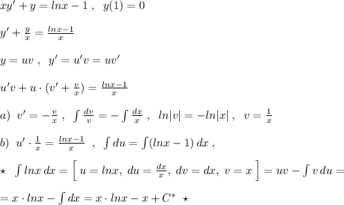 xy'+y=lnx-1\; ,\; \; y(1)=0\\\\y'+\frac{y}{x}=\frac{lnx-1}{x}\\\\y=uv\; ,\; \; y'=u'v =uv'\\\\u'v+u\cdot (v'+\frac{v}{x})=\frac{lnx-1}{x}\\\\a)\; \; v'=-\frac{v}{x}\; ,\; \; \int \frac{dv}{v}=-\int \frac{dx}{x}\; ,\; \; ln|v|=-ln|x|\; ,\; \; v=\frac{1}{x}\\\\b)\; \; u'\cdot \frac{1}{x}=\frac{lnx-1}{x}\; \; ,\; \; \int du=\int (lnx-1)\, dx\; ,\\\\\star \; \; \int lnx\, dx=\Big [\; u=lnx,\; du=\frac{dx}{x},\; dv=dx,\; v=x\; \Big]=uv-\int v\, du=\\\\=x\cdot lnx-\int dx=x\cdot lnx-x+C^*\; \; \star