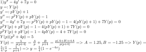 1)y''-4y'+7y=0\\y =: Y(p)\\y' =: pY(p)+1\\y'' =: p^2Y(p)+pY(p)-1\\y''-4y'+7y =: p^2Y(p)+pY(p)-1 -4(pY(p)+1) + 7Y(p) = 0\\p^2Y(p)+pY(p)-1 -4(pY(p)+1) + 7Y(p) = 0\\p^2Y(p) + pY(p) - 1 -4pY(p)-4 + 7Y(p)=0\\Y(p)(p^2 + 4p) = 5\\Y(p) = \frac{5}{p(p+4)} = \frac{A}{p} + \frac{B}{p+4} = \frac{p(A+B) + 4A}{p(p+4)} = A = 1.25, B = -1.25 = Y(p) = \frac{5}{4}(\frac{1}{p} - \frac{1}{p+4}) = y = \frac{5}{4}(1-e^{-4x}) \\