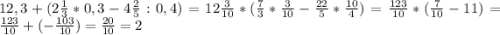 12,3+(2\frac{1}{3} *0,3-4\frac{2}{5} :0,4) = 12\frac{3}{10} * (\frac{7}{3}*\frac{3}{10} - \frac{22}{5} * \frac{10}{4}) = \frac{123}{10}*(\frac{7}{10}-11) = \frac{123}{10}+(-\frac{103}{10})= \frac{20}{10} = 2