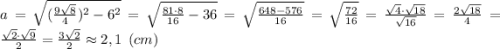 a = \sqrt{(\frac{9\sqrt{8}}{4} )^2-6^2}= \sqrt{ \frac{81\cdot 8}{16} -36}= \sqrt{ \frac{648-576}{16}}=\sqrt{ \frac{72}{16}}= \frac{\sqrt {4}\cdot \sqrt {18}}{\sqrt{16}}= \frac{2 \sqrt {18}}{4}= \frac{\sqrt {2}\cdot \sqrt {9}}{2} = \frac{3\sqrt {2}}{2} \approx 2,1 \:\: (cm)