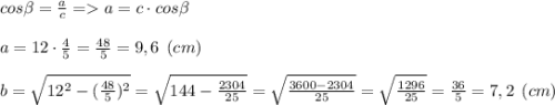 cos\beta =\frac{a}{c} = a=c\cdot cos\beta \\\\a = 12\cdot \frac{4}{5} = \frac{48}{5} = 9,6 \:\: (cm)\\\\b=\sqrt{12^2-(\frac{48}{5})^2 }= \sqrt{144-\frac{2304}{25} }= \sqrt{\frac{3600-2304}{25} }=\sqrt{\frac{1296}{25} }={\frac{36}{5} = 7,2 \:\: (cm)