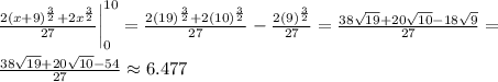 \frac{2(x+9)^{\frac{3}{2}}+2x^{\frac{3}{2}}}{27} \bigg| \limits^{10}_0=\frac{2(19)^{\frac{3}{2}}+2(10)^{\frac{3}{2}}}{27}-\frac{2(9)^{\frac{3}{2}}}{27}=\frac{38\sqrt{19}+20\sqrt{10}-18\sqrt{9}}{27}=\\\\\frac{38\sqrt{19}+20\sqrt{10}-54}{27}\approx6.477