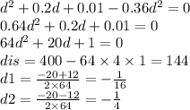 {d}^{2} + 0.2d + 0.01 - 0.36 {d}^{2} = 0 \\ 0.64 {d}^{2} + 0.2d + 0.01 = 0 \\ 64 {d}^{2} + 20d + 1 = 0 \\ dis = 400 - 64 \times 4 \times 1 = 144 \\ d1 = \frac{ - 20 + 12}{2 \times 64} = - \frac{ 1}{16} \\ d2 = \frac{ - 20 - 12}{2 \times 64} = - \frac{1}{4}