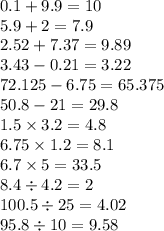 0.1 + 9.9 = 10 \\ 5.9 + 2 = 7.9\\ 2.52 + 7.37 = 9.89 \\ 3.43 - 0.21 = 3.22 \\ 72.125 - 6.75 = 65.375 \\ 50.8 - 21 = 29.8\\ 1.5 \times 3.2 = 4.8 \\ 6.75 \times 1.2 = 8.1 \\ 6.7 \times 5 = 33.5 \\ 8.4 \div 4.2 = 2 \\ 100.5 \div 25 = 4.02 \\ 95.8 \div 10 = 9.58