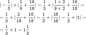 \tt\displaystyle | - \frac{1}{3} | + | \frac{1}{9} + \frac{16}{18} | = \frac{1}{3} + | \frac{1 \times 2}{9 \times 2} + \frac{16}{18} | = \\ \\ = \frac{1}{3} + | \frac{2}{18} + \frac{16}{18} | = \frac{1}{3} + | \frac{18}{18} | = \frac{1}{3} + |1| = \\ \\ = \frac{1}{3} + 1 = 1 \frac{1}{3}