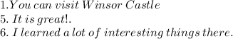 1. You \: can \: visit \: Winsor \: Castle \\ 5. \: It \: is \: great! .\ \\ 6. \: I \: learned \: a \: lot \: of \: interesting \: things \: there.