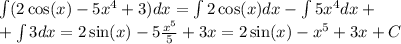 \int (2 \cos(x) - 5 {x}^{4} + 3)dx = \int 2 \cos(x) dx - \int5 {x}^{4} dx + \\ +\int 3dx = 2 \sin(x) - 5 \frac{ {x}^{5} }{5} + 3x = 2 \sin(x) - {x}^{5} + 3x + C