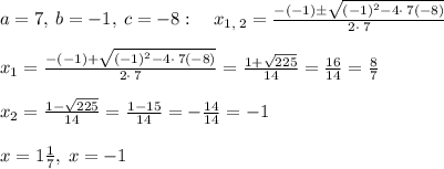 a=7,\:b=-1,\:c=-8:\quad x_{1,\:2}=\frac{-\left(-1\right)\pm \sqrt{\left(-1\right)^2-4\cdot \:7\left(-8\right)}}{2\cdot \:7}\\\\x_1=\frac{-\left(-1\right)+\sqrt{\left(-1\right)^2-4\cdot \:7\left(-8\right)}}{2\cdot \:7} =\frac{1+\sqrt{225}}{14} =\frac{16}{14}=\frac{8}{7}\\\\x_2=\frac{1-\sqrt{225}}{14}=\frac{1-15}{14}=-\frac{14}{14}=-1\\\\x=1\frac{1}{7},\:x=-1