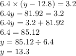 6.4 \times (y - 12.8) = 3.2 \\ 6.4y - 81.92 = 3.2 \\ 6.4y = 3.2 + 81.92 \\ 6.4 = 85.12 \\ y = 85.12 \div 6.4 \\ y = 13.3