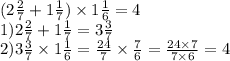 (2 \frac{2}{7} + 1 \frac{1}{7} ) \times 1 \frac{1}{6 } =4 \\ 1)2 \frac{2}{7} + 1 \frac{1}{7} = 3 \frac{3}{7 } \\ 2)3 \frac{3}{7} \times 1 \frac{1}{6} = \frac{24}{7} \times \frac{7}{6} = \frac{24 \times 7}{7 \times 6} = 4