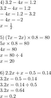 4) \: 3.2 - 4x = 1.2 \\ 3.2 - 4x = 1.2 \\ - 4x = 1.2 - 3.2 \\ - 4x = - 2 \\ x = \frac{1}{2} \\ \\ 5) \: (7x - 2x) \times 0.8 = 80 \\ 5x \times 0.8 = 80 \\ 4x = 80 \\ x = 80 \div 4 \\ x = 20 \\ \\ 6) \: 2.2x + x - 0.5 = 0.14 \\ 3.2x - 0.5 = 0.14 \\ 3.2x = 0.14 \div 0.5 \\ 3.2x = 0.64 \\ x = 0.2