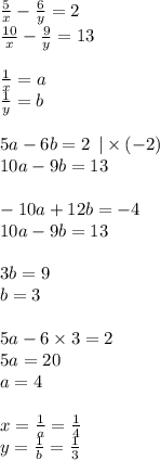 \frac{5}{x} - \frac{6}{y} = 2 \\ \frac{10}{x} - \frac{9}{y} = 13 \\ \\ \frac{1}{x} = a \\ \frac{1}{y} = b \\ \\ 5a - 6b = 2 \: \: | \times ( - 2) \\ 10a - 9b = 13 \\ \\ - 10a + 12b = - 4 \\ 10a - 9b = 13 \\ \\ 3b = 9 \\ b = 3 \\ \\ 5a - 6 \times 3 = 2 \\ 5a = 20 \\ a = 4 \\ \\ x = \frac{1}{a} = \frac{1}{4} \\ y = \frac{1}{b} = \frac{1}{3}