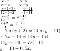 \frac{x-x_{1} }{x_{2} -x_{1} } -\frac{y-y_{1} }{y_{2}-y_{1} } \\\frac{x-(-2)}{12-(-2)} =\frac{y-11}{4-11} \\\frac{x+2}{12+2}=\frac{y-11}{-7} \\\frac{x+2}{14} =\frac{y-11}{-7} \\ -7*(x+2)=14*(y-11)\\ -7x-14=14y-154\\14y=140-7x|:14\\y=10-0,5x.