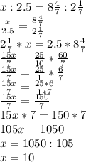 x:2.5=8\frac{4}{7} :2\frac{1}{7} \\\frac{x}{2.5} =\frac{8\frac{4}{7}}{2\frac{1}{7}} \\2\frac{1}{7}*x=2.5*8\frac{4}{7}\\\frac{15x}{7} =\frac{25}{10} *\frac{60}{7} \\\frac{15x}{7} =\frac{25}{1} *\frac{6}{7} \\\frac{15x}{7} =\frac{25*6}{1*7}\\\frac{15x}{7} =\frac{150}{7}\\15x*7=150*7\\105x=1050\\x=1050:105\\x=10