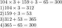 104 \times 3 + 159 \div 3 - 65 = 300 \\ 1)104 \times 3 = 312 \\ 2)159 \div 3 = 53 \\ 3)312 + 53 = 365 \\ 4)365 - 65 = 300