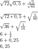 \sqrt{72}\sqrt{0,5}+\frac{\sqrt{5} }{\sqrt{80} } \\\\\sqrt{72*0,5}+\sqrt{\frac{5}{80}}\\ \sqrt{36}+\sqrt{\frac{1}{16}}\\ 6+\frac{1}{4}\\ 6+0,25\\6,25