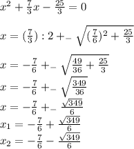 x^{2}+\frac{7}{3} x-\frac{25}{3} =0\\\\x=(\frac{7}{3}):2 +_{-} \sqrt{(\frac{7}{6})^{2} +\frac{25}{3} } \\\\x= -\frac{7}{6}+_{-} \sqrt{\frac{49}{36}+\frac{25}{3} } \\x=-\frac{7}{6}+_{-} \sqrt{\frac{349}{36} } \\x= -\frac{7}{6}+_{-} \frac{\sqrt{349} }{6}\\ x_{1}=-\frac{7}{6}+\frac{\sqrt{349} }{6} \\x_{2}= -\frac{7}{6}-\frac{\sqrt{349} }{6}