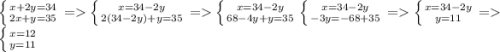 \left \{ {{x+2y=34} \atop {2x+y=35}} \right. = \left \{ {{x=34-2y} \atop {2(34-2y)+y=35}} \right = \left \{ {{x=34-2y} \atop {68-4y+y=35}} \right \left \{ {{x=34-2y} \atop {-3y=-68+35}} \right = \left \{ {{x=34-2y} \atop {y=11}} \right. =\left \{ {{x=12} \atop {y=11}} \right.