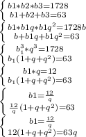 \left \{ {{b1*b2*b3=1728} \atop {b1+b2+b3=63}} \right. \\\left \{ {{b1*b1q*b1q^{2}=1728 b} \atop {b+b1q+b1q^{2}=63 }} \right. \\\left \{ {{b_{1}^3*q^{3}=1728 } \atop {b_{1}(1+q+q^{2}) =63}} \right. \\\left \{ {{b1*q=12} \atop {b_{1}(1+q+q^{2}) =63}} \right. \\\left \{ {{b1=\frac{12}{q} } \atop {\frac{12}{q} (1+q+q^{2}) =63}} \right. \\\left \{ {{b1=\frac{12}{q} } \atop {12(1+q+q^{2})=63q}} \right.